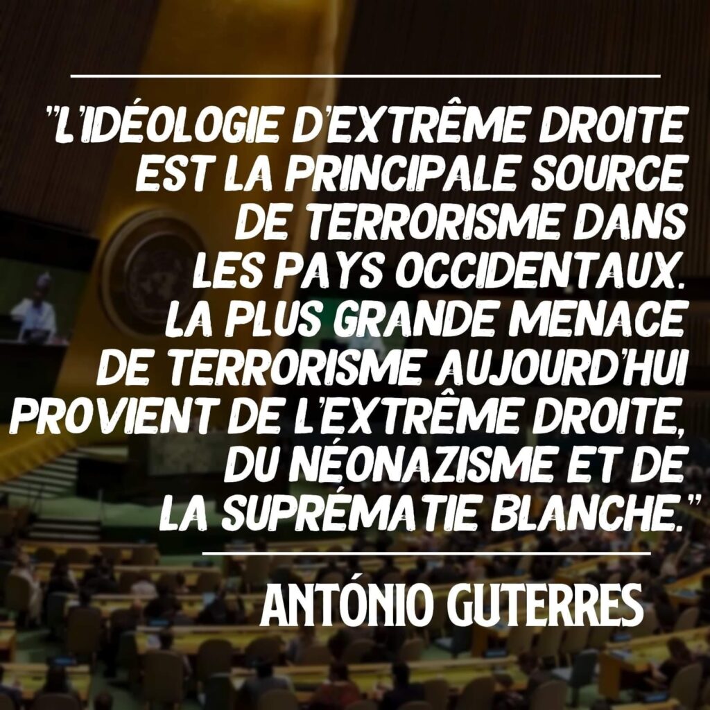 "L'idéologie d'extrême droite est la principale source de terrorisme dans les pays occidentaux. La plus grande menace de terrorisme aujourd'hui provient de l'extrême droite, du néonazisme et de la suprématie blanche".
Antonio Guterres , Secrétaire général de l'ONU, le 19 décembre 2022 à New-York