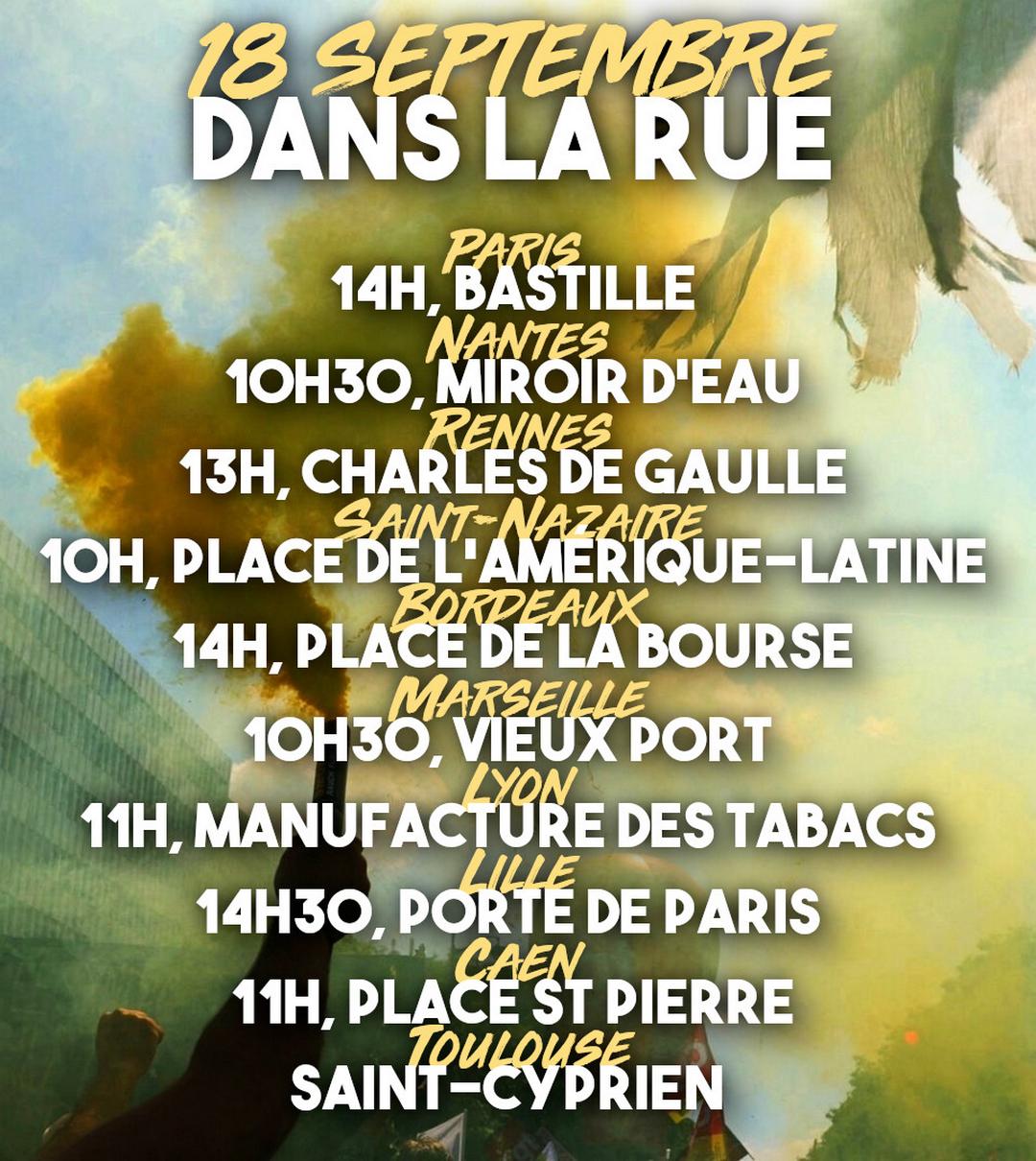💥 18 SEPTEMBRE : TOUT LE MONDE DANS LA RUE Soyons innombrables dans les rues pour faire trembler le pouvoir. Quelques rendez-vous de manifestations ce jeudi : ➡️ Paris : 14H, Place de la Bastille ➡️ Nantes : 10H30, miroir d'eau ➡️ Rennes : 13H, esplanade Charles-de-Gaulle ➡️ Saint-Nazaire : 10H, Place de l’Amérique-Latine, Saint-Nazaire ➡️ Bordeaux : 14H, Place de la Bourse ➡️ Marseille : 10H30, Vieux port ➡️ Grenoble : 10H Alsace Lorraine ➡️ Lyon : 11H, Manufacture des tabacs ➡️ Brest : 10h30, Place de la Liberté ➡️ Lille : 14h30, Porte de Paris ➡️ Caen : 11H, Place St Pierre ➡️ Toulouse : 14H, métro Saint-Cyprien Et partout ailleurs. Complétez dans les commentaires.