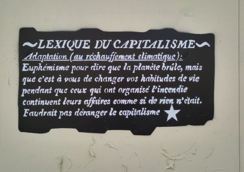 «Adaptation (au réchauffement climatique) :

Euphémisme pour dire que la planète brûle, mais que c'est à vous de changer vos habitudes de vie pendant que ceux qui ont organisé l'incendie continuent de faire leurs affaires comme si de rien n'était. Faudrait pas déranger le capitalisme»